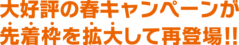 大好評の春キャンペーンが先着枠を拡大して再登場!!